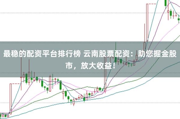 最稳的配资平台排行榜 云南股票配资：助您掘金股市，放大收益！