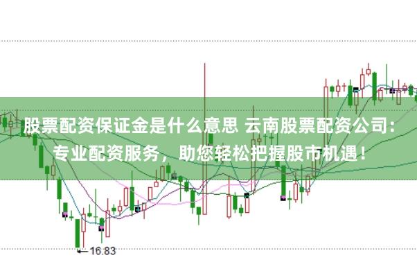 股票配资保证金是什么意思 云南股票配资公司：专业配资服务，助您轻松把握股市机遇！