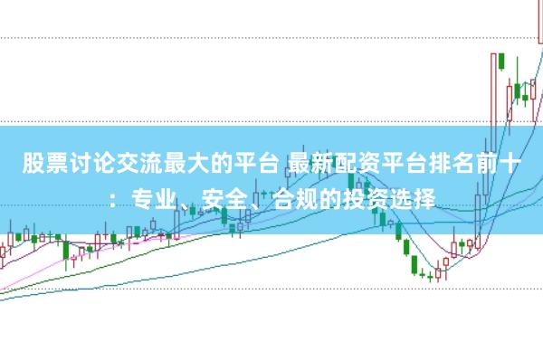 股票讨论交流最大的平台 最新配资平台排名前十：专业、安全、合规的投资选择