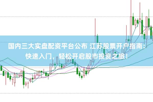 国内三大实盘配资平台公布 江苏股票开户指南：快速入门，轻松开启股市投资之旅！