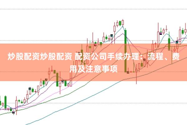 炒股配资炒股配资 配资公司手续办理：流程、费用及注意事项