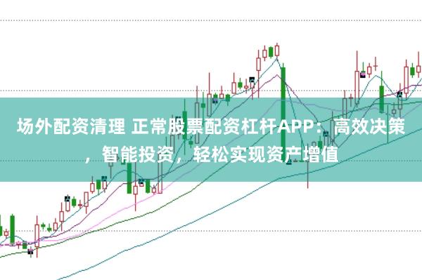 场外配资清理 正常股票配资杠杆APP：高效决策，智能投资，轻松实现资产增值