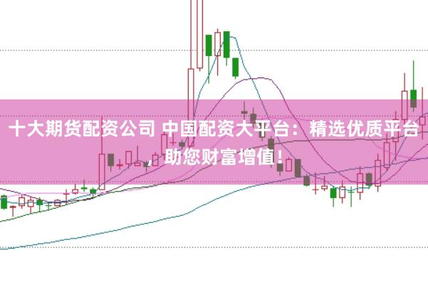 十大期货配资公司 中国配资大平台：精选优质平台，助您财富增值！