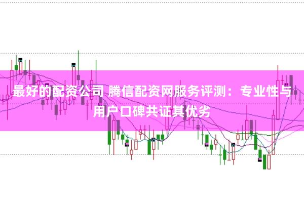 最好的配资公司 腾信配资网服务评测：专业性与用户口碑共证其优劣