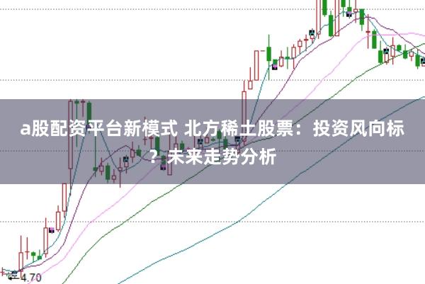 a股配资平台新模式 北方稀土股票：投资风向标？未来走势分析