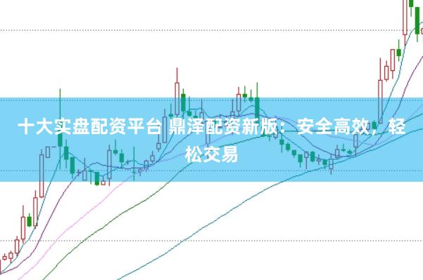 十大实盘配资平台 鼎泽配资新版：安全高效，轻松交易