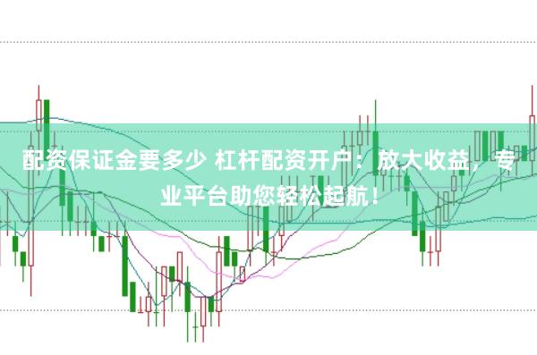 配资保证金要多少 杠杆配资开户：放大收益，专业平台助您轻松起航！