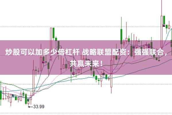 炒股可以加多少倍杠杆 战略联盟配资：强强联合，共赢未来！