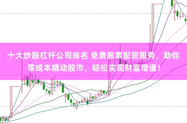 十大炒股杠杆公司排名 免费股票配资服务，助你零成本撬动股市，轻松实现财富增值！