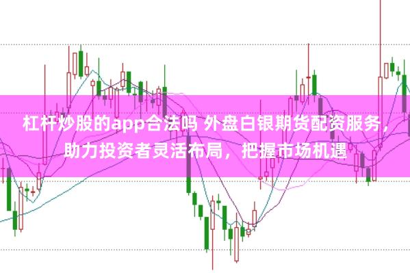 杠杆炒股的app合法吗 外盘白银期货配资服务，助力投资者灵活布局，把握市场机遇