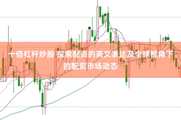 十倍杠杆炒股 探索配资的英文表达及全球视角下的配资市场动态