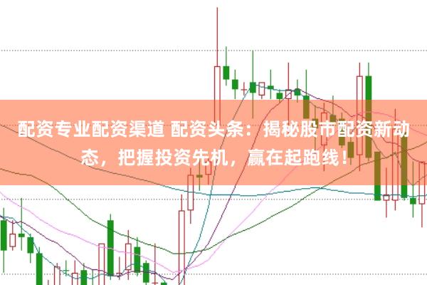 配资专业配资渠道 配资头条：揭秘股市配资新动态，把握投资先机，赢在起跑线！