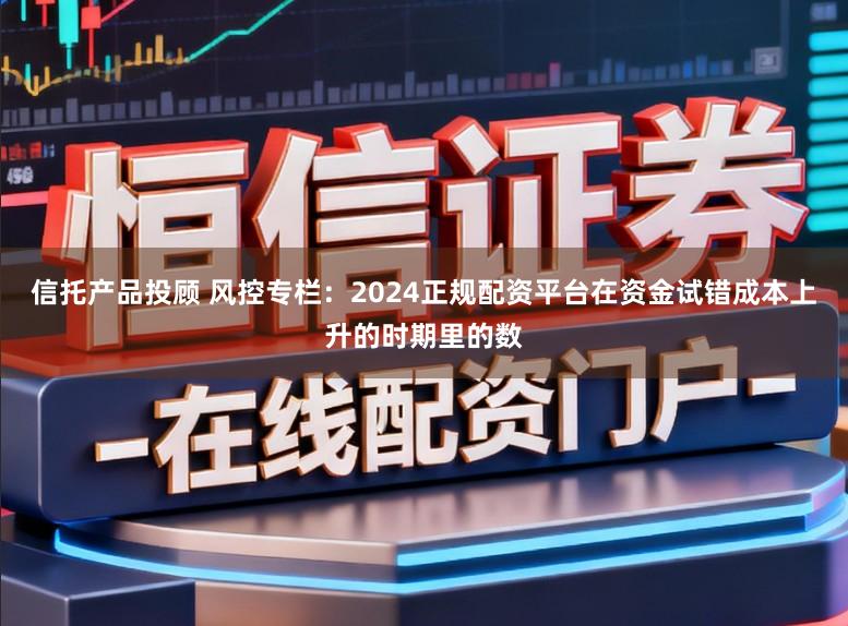 信托产品投顾 风控专栏：2024正规配资平台在资金试错成本上升的时期里的数