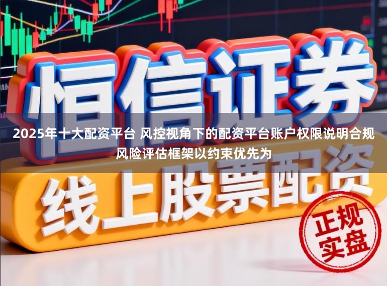 2025年十大配资平台 风控视角下的配资平台账户权限说明合规风险评估框架以约束优先为