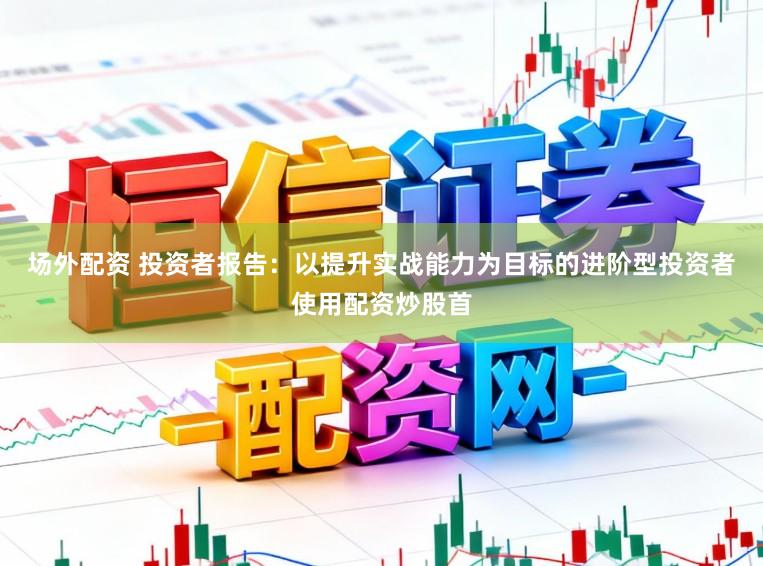 场外配资 投资者报告：以提升实战能力为目标的进阶型投资者使用配资炒股首