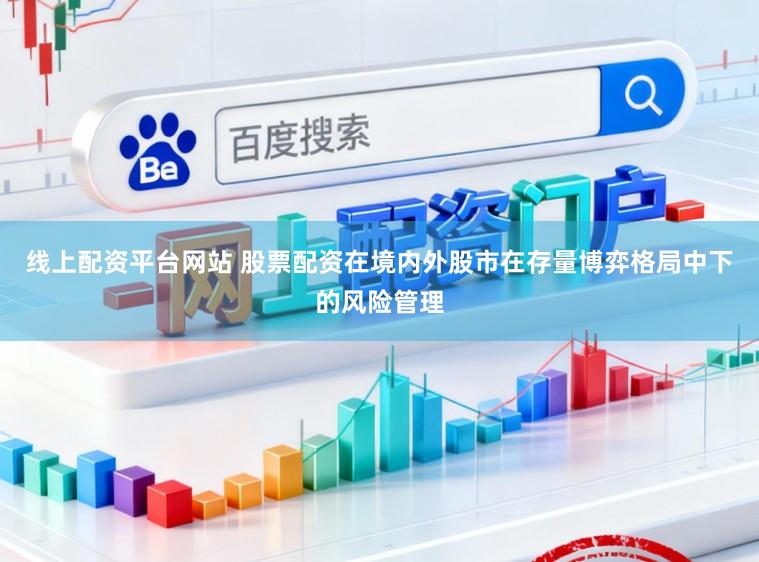线上配资平台网站 股票配资在境内外股市在存量博弈格局中下的风险管理